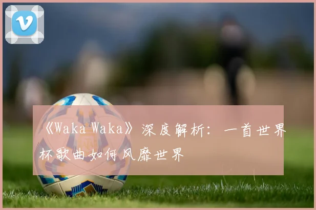 《Waka Waka》深度解析：一首世界杯歌曲如何风靡世界
