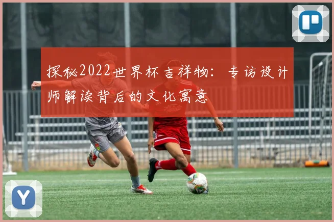 探秘2022世界杯吉祥物：专访设计师解读背后的文化寓意