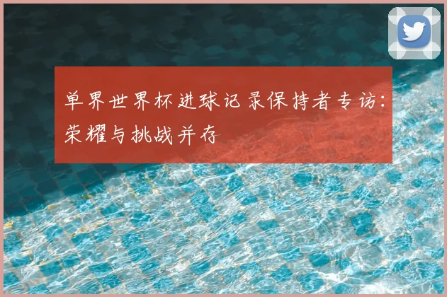 单界世界杯进球记录保持者专访:荣耀与挑战并存