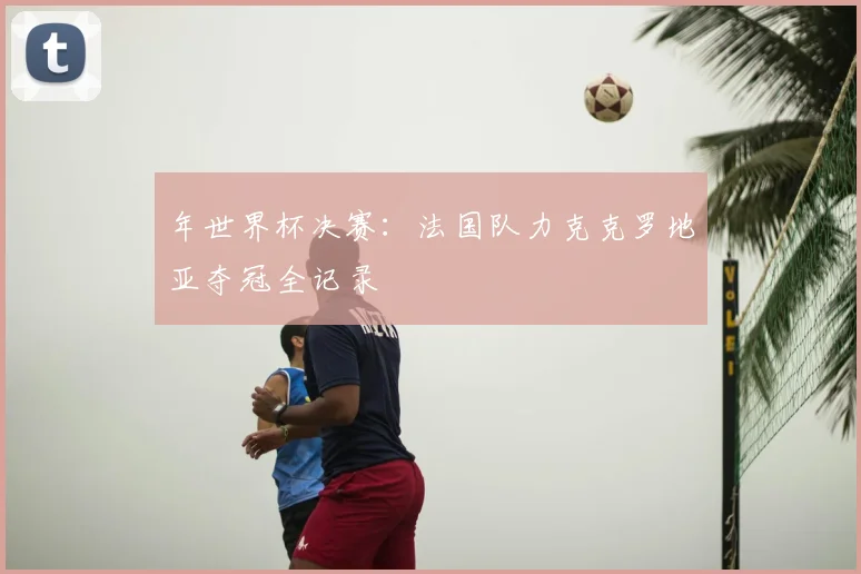 年世界杯决赛:法国队力克克罗地亚夺冠全记录