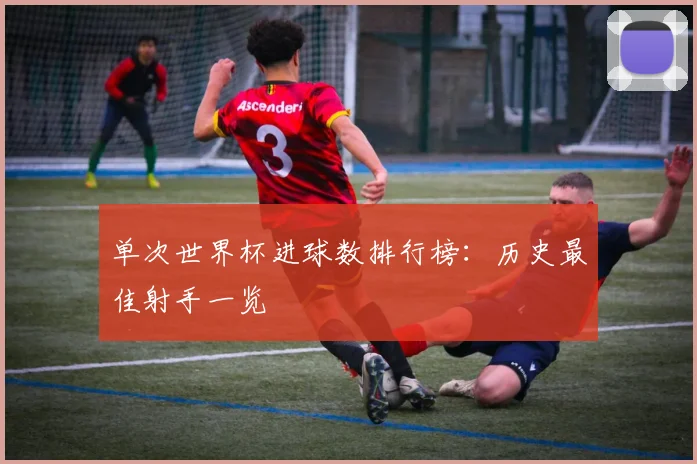 单次世界杯进球数排行榜:历史最佳射手一览