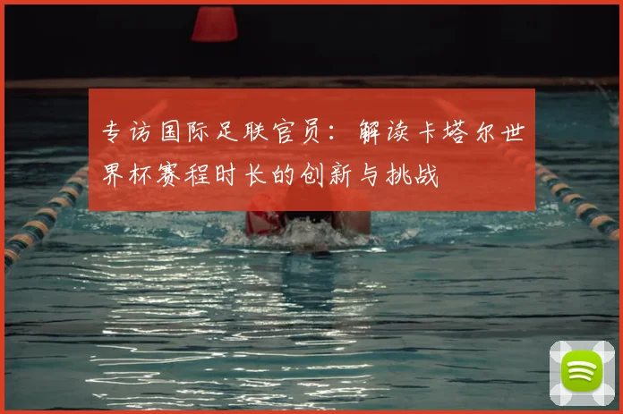专访国际足联官员:解读卡塔尔世界杯赛程时长的创新与挑战