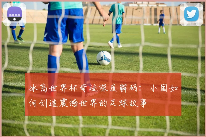 冰岛世界杯奇迹深度解码：小国如何创造震撼世界的足球故事