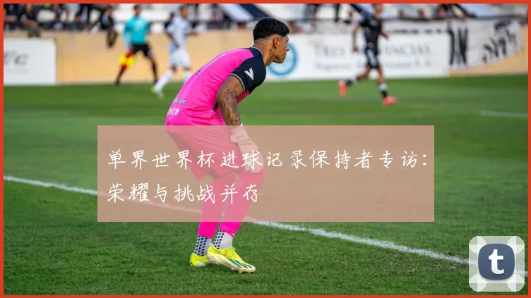 单界世界杯进球记录保持者专访：荣耀与挑战并存