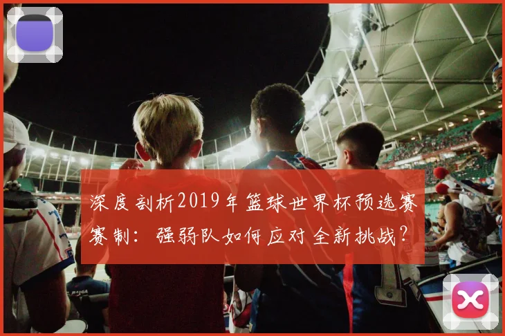深度剖析2019年篮球世界杯预选赛赛制：强弱队如何应对全新挑战？