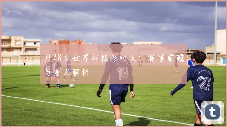 月28日世界杯精彩对决：赛事前瞻与看点解析