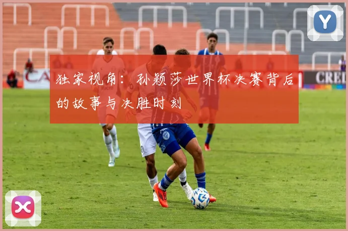 独家视角：孙颖莎世界杯决赛背后的故事与决胜时刻