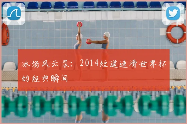 冰场风云录：2014短道速滑世界杯的经典瞬间