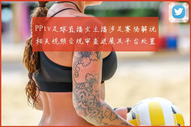 PPtv足球直播女主播涉足赛场解说相关视频合规审查进展及平台处置影响