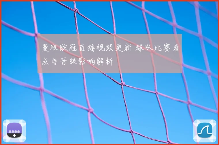 曼联欧冠直播视频更新 球队比赛看点与晋级影响解析