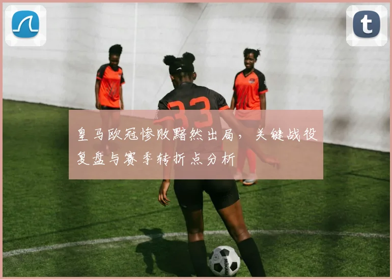 皇马欧冠惨败黯然出局，关键战役复盘与赛季转折点分析