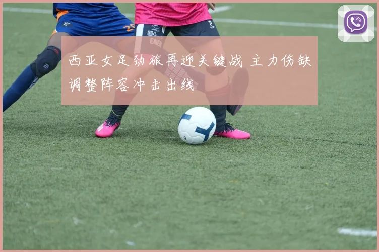 西亚女足劲旅再迎关键战 主力伤缺调整阵容冲击出线