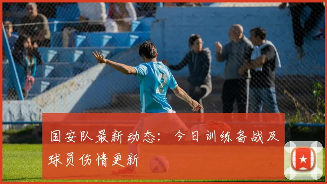 国安队最新动态：今日训练备战及球员伤情更新