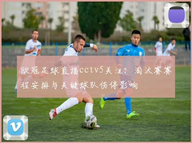 欧冠足球直播cctv5关注：淘汰赛赛程安排与关键球队伤停影响